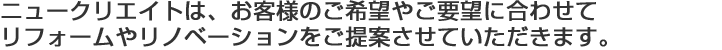 ニュークリエイトは、お客様のご希望やご要望に合わせて リフォームやリノベーションをご提案させていただきます。